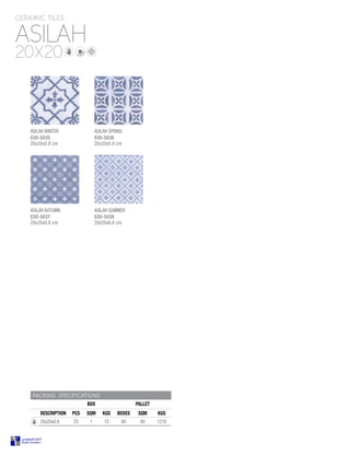ASILAH
CERAMIC TILES
20X20
PACKING SPECIFICATIONS
BOX PALLET
DESCRIPTION PCS SQM KGS BOXES SQM KGS
20x20x0.8 25 1 15 80 80 1218
ASILAH WINTER
030-5035
20x20x0.8 cm
ASILAH SPRING
030-5036
20x20x0.8 cm
ASILAH AUTUMN
030-5037
20x20x0.8 cm
ASILAH SUMMER
030-5038
20x20x0.8 cm
 