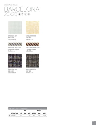 103
BARCELONA
CERAMIC TILES
20X20
PACKING SPECIFICATIONS
BOX PALLET
DESCRIPTION PCS SQM KGS BOXES SQM KGS
20x20x0.8 25 1 15 80 80 1218
BARCELONA SKY
030-1600
20x20x0.8 cm
BARCELONA CREAM
030-1602
20x20x0.8 cm
BARCELONA SKY LISTELO
115016002700690
5x20x0.8 cm
BARCELONA BLUE
030-1601
20x20x0.8 cm
BARCELONA CREAM LISTELO
115016022700691
5x20x0.8 cm
BARCELONA GREEN
030-1603
20x20x0.8 cm
 