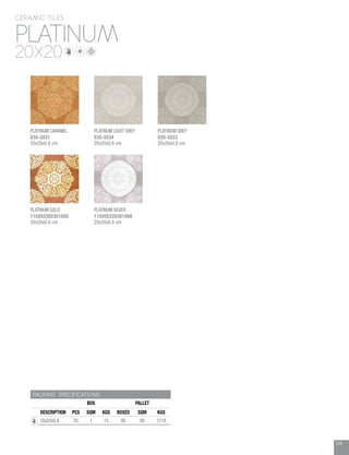105
PLATINUM
CERAMIC TILES
20X20
PACKING SPECIFICATIONS
BOX PALLET
DESCRIPTION PCS SQM KGS BOXES SQM KGS
20x20x0.8 25 1 15 80 80 1218
PLATINUM CARAMEL
030-5031
20x20x0.8 cm
PLATINUM LIGHT GREY
030-5034
20x20x0.8 cm
PLATINUM GOLD
115050300301005
20x20x0.8 cm
PLATINUM GREY
030-5033
20x20x0.8 cm
PLATINUM SILVER
115050320301006
20x20x0.8 cm
 