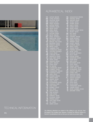 9
214.
TECHNICAL INFORMATION
ALPHABETICAL INDEX
148. MADAGASCAR 31.8X31.8
158. MAKMALI 40X40
179. MEKONG 40x40
28. MOSKA 30X60
180. MURRAY 40x40
25. NAKCH 30X60
37. NARSES 30X60
158. NASEEJ 40X40
67. NATURAL STONE 30X50
71. NEVSKY 30X50
180. NILE 40x40
177. OBI 40X40
147. OKINAWA 31.8X31.8
205. PAMIR 42.5X42.5
139. PEBBLES 31.8X31.8
74. PENDANT 25X50
149. PHUKET 31.8x31.8
105. PLATINUM 20X20
39. PRADO 30X60
111. PRAGUE 20X20
207. PYRENEES 42.5X42.5
61. RETIRO 30X50
203. RHODOPE 42.5X42.5
182. ROCK 40X40
159. ROKAMI 40X40
66. SANDSTONE 30X50
159. SAQRI 40X40
180. SEINE 40x40
99. SINGAPORE 20X40
81. SOHO 25X50
55. STANLEY 30X50
69. STONE WALL 30X50
89. STONEHENGE 25X33
148. SUMATRA 31.8X31.8
123. SYDNEY 15X15
169. TANATHOR 40X40
135. TASMANIA 31.8X31.8
211. TITICACA 12.5X24.5
75. TRIBECA 25X50
59. UENO 30X50
42. UFFIZI 30x60
181. VOLGA 40x40
53. VONDELPARK 30X50
58. YUNNAN 30X50
95. ZAHRA ALRABIEA 20X40
15. ZAKHAREF 30X60
141. AATHAR 31.8X31.8
200. ALARO 42.5X42.5
155. ALKATTAN 40X40
165. ALZAAN 40X40
206. ANDES 42.5X42.5
161. ANTIQUE 40X40
175. ARGENTO 40X40
102. ASILAH 20X20
163. ATEEQ 40X40
117. ATHENS 20X20
17. AUTUMN 30X60
143. BAFFIN 31.8X31.8
201. BAIKAL 42.5X42.5
103. BARCELONA 20X20
48. BATTERSEA 30X50
127. BEVELED TILES 10X20
47. BELVEDERE 30X50
145. BORACAY 31.8X31.8
43. BRITISH 30x60
121. CANBERRA 15X15
107. CASABLANCA 20X20
207. CAUCASUS 42.5X42.5
80. CHUO 25X50
168. CORDOBA 40X40
97. DAMASCUS 20X40
154. DARK REEFI 40X40
19. DIGITAL 30X60
169. DIMASHQI 40X40
137. EARTH 31.8X31.8
57. ETAAR 30X50
148. FIJI 31.8X31.8
79. FLORABUNDA 25X50
109. FLORENCE 20X20
148. FORMENTERA 31.8X31.8
33. FOSAYFESA 30X60
86. GIZAH 25X33
149. GOMERA 31.8X31.8
71. GRACIA 30X50
159. GRANITE 40X40
51. GUELL 30X50
85. GUGGENHEIM 25X33
120. HONOLULU 15X15
49. HYDE 30X50
115. ISTANBUL 20X20
87. ITZA 25X33
29. IZDIHAR 30X60
207. JURA 42.5X42.5
93. KARIF 20X40
52. KENROKU 30X50
21. KHUZAMA 30X60
88. KREMLIN 25X33
154. LIGHT REEFI 40X40
77. LILY 25X50
113. LISBON 20X20
The following collections are ordered in this catalog by use, and size, from
the largest to the smallest ones. However, it includes two different indexes, by
format or by alphabetical order so that you can locate any product easily.
 