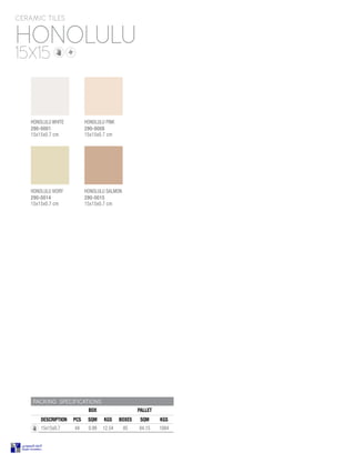 HONOLULU
CERAMIC TILES
15X15
PACKING SPECIFICATIONS
BOX PALLET
DESCRIPTION PCS SQM KGS BOXES SQM KGS
15x15x0.7 44 0.99 12.54 85 84.15 1084
HONOLULU PINK
290-0008
15x15x0.7 cm
HONOLULU SALMON
290-0015
15x15x0.7 cm
HONOLULU IVORY
290-0014
15x15x0.7 cm
HONOLULU WHITE
290-0001
15x15x0.7 cm
 