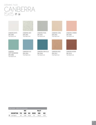 121
CANBERRA
CERAMIC TILES
15X15
PACKING SPECIFICATIONS
BOX PALLET
DESCRIPTION PCS SQM KGS BOXES SQM KGS
15x15x0.9 44 0.99 19.36 70 69.30 1373
CANBERRA GREY
290-2901
15x15x0.9 cm
CANBERRA CORAL
290-2922
15x15x0.9 cm
CANBERRA PEARL
290-2921
15x15x0.9 cm
CANBERRA CARMINE
290-2967
15x15x0.9 cm
CANBERRA BLUE
290-2924
15x15x0.9 cm
CANBERRA
LIGHT AQUAMARINE
290-2966
15x15x0.9 cm
CANBERRA BROWN
290-2914
15x15x0.9 cm
CANBERRA DARK BLUE
290-2944
15x15x0.9 cm
CANBERRA BEIGE
290-2912
15x15x0.9 cm
CANBERRA WHITE
290-2900
15x15x0.9 cm
 