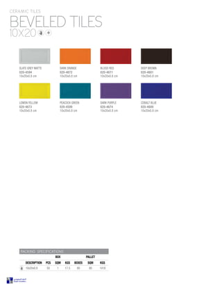 DARK ORANGE
020-4672
10x20x0.8 cm
LEMON YELLOW
020-4673
10x20x0.8 cm
COBALT BLUE
020-4600
10x20x0.8 cm
DARK PURPLE
020-4674
10x20x0.8 cm
PEACOCK GREEN
020-4599
10x20x0.8 cm
BLOOD RED
020-4671
10x20x0.8 cm
BEVELED TILES
CERAMIC TILES
10X20
PACKING SPECIFICATIONS
BOX PALLET
DESCRIPTION PCS SQM KGS BOXES SQM KGS
10x20x0.8 50 1 17.5 80 80 1418
SLATE GREY MATTE
020-4594
10x20x0.8 cm
DEEP BROWN
020-4601
10x20x0.8 cm
 