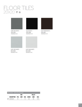 131
FLOOR TILES
20X20
PACKING SPECIFICATIONS
BOX PALLET
DESCRIPTION PCS SQM KGS BOXES SQM KGS
20x20x0.8 25 1 15 80 80 1218
SLATE GREY MATTE
030-4594
20x20x0.8 cm
BLACK MATTE
030-4598
20x20x0.8 cm
DEEP BROWN MATTE
030-4601
20x20x0.8 cm
DARK GREY MATTE
030-4597
20x20x0.8 cm
LIGHT BEIGE MATTE
030-4595
20x20x0.8 cm
 