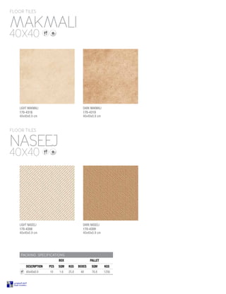 PACKING SPECIFICATIONS
BOX PALLET
DESCRIPTION PCS SQM KGS BOXES SQM KGS
40x40x0.9 10 1.6 25.8 48 76.8 1256
MAKMALI
NASEEJ
FLOOR TILES
FLOOR TILES
40X40
40X40
LIGHT NASEEJ
170-4308
40x40x0.9 cm
DARK NASEEJ
170-4309
40x40x0.9 cm
LIGHT MAKMALI
170-4318
40x40x0.9 cm
DARK MAKMALI
170-4319
40x40x0.9 cm
 