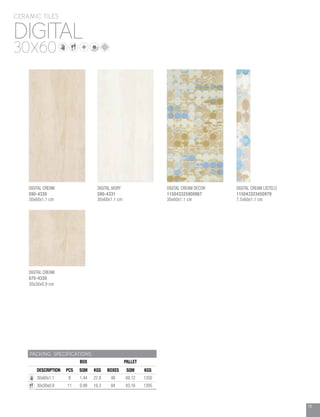 19
DIGITAL
CERAMIC TILES
30X60
PACKING SPECIFICATIONS
BOX PALLET
DESCRIPTION PCS SQM KGS BOXES SQM KGS
30x60x1.1 8 1.44 27.8 48 69.12 1350
30x30x0.9 11 0.99 16.3 84 83.16 1395
DIGITAL IVORY
590-4331
30x60x1.1 cm
DIGITAL CREAM DECOR
115043325900967
30x60x1.1 cm
DIGITAL CREAM LISTELO
115043323450979
7.5x60x1.1 cm
DIGITAL CREAM
070-4330
30x30x0.9 cm
DIGITAL CREAM
590-4330
30x60x1.1 cm
 