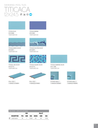 211
PACKING SPECIFICATIONS
BOX PALLET
DESCRIPTION PCS SQM KGS BOXES SQM KGS
12x24.5x0.9 34 1 19.04 63 63 1218
TITICACA
12X24.5
SWIMMING-POOL TILES
TITICACA BLUE
570-0580
12x24.5x0.9 cm
POOL EDGE 2
110040315700901
TITICACA WAVES DECOR
570-0971
12x24.5x0.9 cm
POOL EDGE 1
110040325700901
TITICACA LINE DECOR
570-0714
12x24.5x0.9 cm
EXTERIOR ANGLE 1
110040347400901
TITICACA DIAMOND DECOR
570-1388
12x24.5x0.9 cm
EXTERIOR ANGLE 2
110040357400901
TITICACA MARINE
570-0581
12x24.5x0.9 cm
TITICACA DOLPHIN DECOR
570-0972
12x24.5x0.9 cm
TITICACA SQUARE DECOR
570-0715
12x24.5x0.9 cm
 