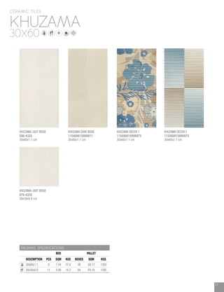 21
KHUZAMA
CERAMIC TILES
30X60
PACKING SPECIFICATIONS
BOX PALLET
DESCRIPTION PCS SQM KGS BOXES SQM KGS
30x60x1.1 8 1.44 27.8 48 69.12 1350
30x30x0.9 11 0.99 16.3 84 83.16 1395
KHUZAMA LIGHT BEIGE
590-4335
30x60x1.1 cm
KHUZAMA DARK BEIGE
115000015900971
30x60x1.1 cm
KHUZAMA DECOR 1
115000015900972
30x60x1.1 cm
KHUZAMA LIGHT BEIGE
070-4335
30x30x0.9 cm
KHUZAMA DECOR 2
115000015900973
30x60x1.1 cm
 