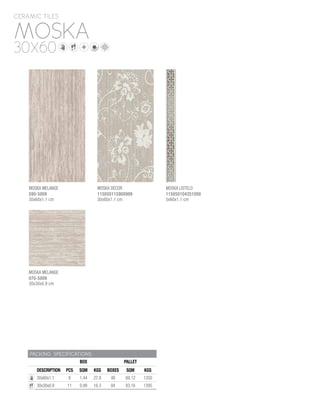 MOSKA
CERAMIC TILES
30X60
PACKING SPECIFICATIONS
BOX PALLET
DESCRIPTION PCS SQM KGS BOXES SQM KGS
30x60x1.1 8 1.44 27.8 48 69.12 1350
30x30x0.9 11 0.99 16.3 84 83.16 1395
MOSKA LISTELO
115050104351000
5x60x1.1 cm
MOSKA MELANGE
070-5009
30x30x0.9 cm
MOSKA DECOR
115050115900999
30x60x1.1 cm
MOSKA MELANGE
590-5009
30x60x1.1 cm
 