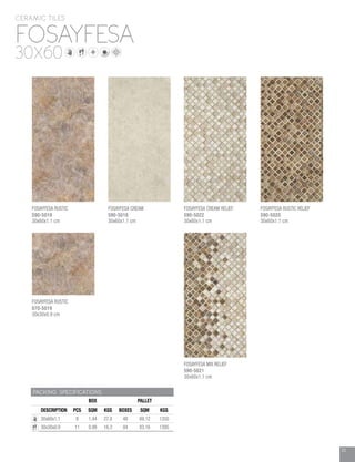 33
FOSAYFESA
CERAMIC TILES
30X60
PACKING SPECIFICATIONS
BOX PALLET
DESCRIPTION PCS SQM KGS BOXES SQM KGS
30x60x1.1 8 1.44 27.8 48 69.12 1350
30x30x0.9 11 0.99 16.3 84 83.16 1395
FOSAYFESA RUSTIC
070-5019
30x30x0.9 cm
FOSAYFESA CREAM
590-5018
30x60x1.1 cm
FOSAYFESA CREAM RELIEF
590-5022
30x60x1.1 cm
FOSAYFESA MIX RELIEF
590-5021
30x60x1.1 cm
FOSAYFESA RUSTIC RELIEF
590-5020
30x60x1.1 cm
FOSAYFESA RUSTIC
590-5019
30x60x1.1 cm
 