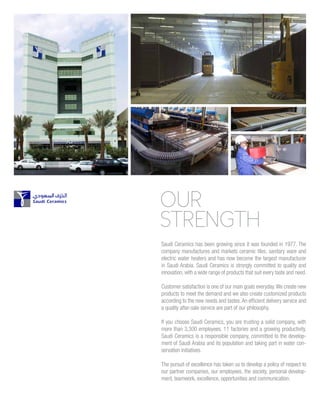 OUR
STRENGTH
Saudi Ceramics has been growing since it was founded in 1977. The
company manufactures and markets ceramic tiles, sanitary ware and
electric water heaters and has now become the largest manufacturer
in Saudi Arabia. Saudi Ceramics is strongly committed to quality and
innovation, with a wide range of products that suit every taste and need.
Customer satisfaction is one of our main goals everyday.We create new
products to meet the demand and we also create customized products
according to the new needs and tastes.An efficient delivery service and
a quality after-sale service are part of our philosophy.
If you choose Saudi Ceramics, you are trusting a solid company, with
more than 3,300 employees, 11 factories and a growing productivity.
Saudi Ceramics is a responsible company, committed to the develop-
ment of Saudi Arabia and its population and taking part in water con-
servation initiatives.
The pursuit of excellence has taken us to develop a policy of respect to
our partner companies, our employees, the society, personal develop-
ment, teamwork, excellence, opportunities and communication.
 