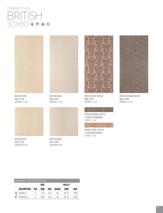 43
BRITISH
CERAMIC TILES
30X60
PACKING SPECIFICATIONS
BOX PALLET
DESCRIPTION PCS SQM KGS BOXES SQM KGS
30x60x1.1 8 1.44 27.8 48 69.12 1350
30x30x0.9 11 0.99 16.3 84 83.16 1395
BRITISH IVORY
070-3778
30x30x0.9 cm
BRITISH BEIGE
070-3767
30x30x0.9 cm
BRITISH IVORY LISTELO
115037683300937
7x30x1.1 cm
BRITISH BEIGE
590-3767
30x60x1.1 cm
BRITISH IVORY DECOR
590-3779
30x60x1.1 cm
BRITISH BROWN DECOR
590-3769
30x60x1.1 cm
BRITISH IVORY
590-3778
30x60x1.1 cm
BRITISH BROWN LISTELO
115037703300936
7x30x1.1 cm
 