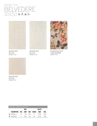 47
BELVEDERE
CERAMIC TILES
30X50
PACKING SPECIFICATIONS
BOX PALLET
DESCRIPTION PCS SQM KGS BOXES SQM KGS
30x50x1.0 10 1.50 25.8 51 76.50 1334
30x30x0.9 11 0.99 16.3 84 83.16 1395
BELVEDERE BEIGE
070-3135
30x30x0.9 cm
BELVEDERE WHITE
591-3134
30x50x1.0 cm
BELVEDERE BEIGE DECOR
115031345910890
30x50x1.0 cm
BELVEDERE BEIGE
591-3135
30x50x1.0 cm
 