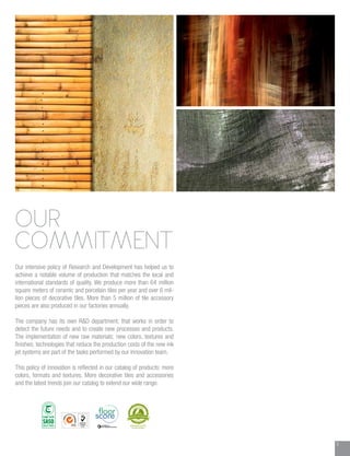 3
OUR
COMMITMENT
Our intensive policy of Research and Development has helped us to
achieve a notable volume of production that matches the local and
international standards of quality. We produce more than 64 million
square meters of ceramic and porcelain tiles per year and over 6 mil-
lion pieces of decorative tiles. More than 5 million of tile accessory
pieces are also produced in our factories annually.
The company has its own R&D department, that works in order to
detect the future needs and to create new processes and products.
The implementation of new raw materials; new colors, textures and
finishes; technologies that reduce the production costs of the new ink
jet systems are part of the tasks performed by our Innovation team.
This policy of innovation is reflected in our catalog of products: more
colors, formats and textures. More decorative tiles and accessories
and the latest trends join our catalog to extend our wide range.
 