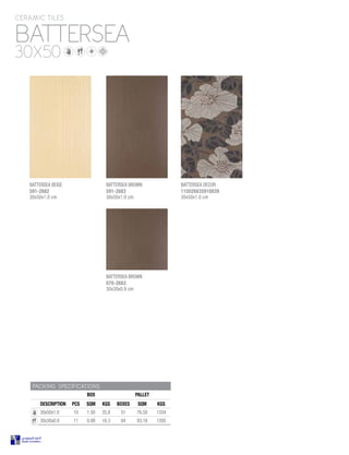 BATTERSEA BROWN
070-2683
30x30x0.9 cm
BATTERSEA BROWN
591-2683
30x50x1.0 cm
BATTERSEA
CERAMIC TILES
30X50
PACKING SPECIFICATIONS
BOX PALLET
DESCRIPTION PCS SQM KGS BOXES SQM KGS
30x50x1.0 10 1.50 25.8 51 76.50 1334
30x30x0.9 11 0.99 16.3 84 83.16 1395
BATTERSEA BEIGE
591-2682
30x50x1.0 cm
BATTERSEA DECOR
115026835910839
30x50x1.0 cm
 