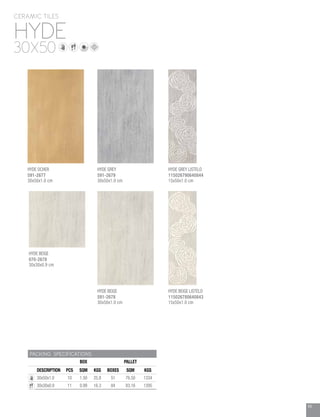 49
HYDE
CERAMIC TILES
30X50
PACKING SPECIFICATIONS
BOX PALLET
DESCRIPTION PCS SQM KGS BOXES SQM KGS
30x50x1.0 10 1.50 25.8 51 76.50 1334
30x30x0.9 11 0.99 16.3 84 83.16 1395
HYDE BEIGE
070-2678
30x30x0.9 cm
HYDE OCHER
591-2677
30x50x1.0 cm
HYDE GREY LISTELO
115026790640844
15x50x1.0 cm
HYDE GREY
591-2679
30x50x1.0 cm
HYDE BEIGE LISTELO
115026780640843
15x50x1.0 cm
HYDE BEIGE
591-2678
30x50x1.0 cm
 