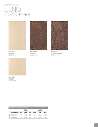59
UENO
PACKING SPECIFICATIONS
BOX PALLET
DESCRIPTION PCS SQM KGS BOXES SQM KGS
30x50x1.0 10 1.50 25.8 51 76.50 1334
30x30x0.9 11 0.99 16.3 84 83.16 1395
UENO DECOR
115026855910840
30x50x1.0 cm
UENO BROWN
591-2685
30x50x1.0 cm
UENO BEIGE
070-2684
30x30x0.9 cm
UENO BEIGE
591-2684
30x50x1.0 cm
CERAMIC TILES
30X50
 