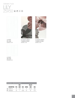 77
LILY
CERAMIC TILES
25X50
PACKING SPECIFICATIONS
BOX PALLET
DESCRIPTION PCS SQM KGS BOXES SQM KGS
25x50x1.0 10 1.25 16 51 63.75 936
25x25x0.8 16 1 14.24 81 81 1171
LILY WHITE
200-4326
25x25x0.8 cm
LILY WHITE
221-4326
25x50x1.0 cm
LILY DECOR FLOWER A
115000012210959
25x50x1.0 cm
LILY DECOR FLOWER B
115000012210960
25x50x1.0 cm
 