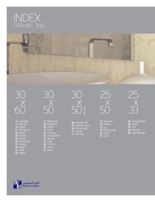 INDEX
CERAMIC TILES
30
x
60
15. Zakharef
17. Autumn
19. Digital
21. Khuzama
25. Nakch
28. Moska
29. Izdihar
33. Fosayfesa
37. Narses
39. Prado
42. Uffizi
43. British
30
x
50
30
x
50
25
x
50
74. Pendant
75. Tribeca
77. Lily
79. Florabunda
80. Chuo
81. Soho
25
x
33
85. Guggenheim
86. Gizah
87. Itza
88. Kremlin
89. Stonehenge
47. Belvedere
48. Battersea
49. Hyde
51. Guell
52. Kenroku
53. Vondelpark
55. Stanley
57. Etaar
58. Yunnan
59. Ueno
61. Retiro
66. Sandstone
67. Natural stone
69. Stone wall
71. Gracia
71. Nevsky
FAADE
 
