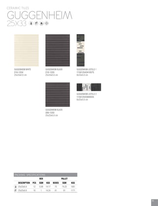 85
GUGGENHEIM
CERAMIC TILES
25X33
PACKING SPECIFICATIONS
BOX PALLET
DESCRIPTION PCS SQM KGS BOXES SQM KGS
25x33x0.8 12 0.99 14.17 75 74.25 1081
25x25x0.8 16 1 14.24 81 81 1171
GUGGENHEIM WHITE
210-1254
25x33x0.8 cm
GUGGENHEIM BLACK
200-1255
25x25x0.8 cm
GUGGENHEIM BLACK
210-1255
25x33x0.8 cm
GUGGENHEIM LISTELO 1
115012543410575
8x33x0.8 cm
GUGGENHEIM LISTELO 2
115012543800555
8x25x0.8 cm
 