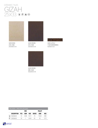 GIZAH
CERAMIC TILES
25X33
PACKING SPECIFICATIONS
BOX PALLET
DESCRIPTION PCS SQM KGS BOXES SQM KGS
25x33x0.8 12 0.99 14.17 75 74.25 1081
25x25x0.8 16 1 14.24 81 81 1171
GIZAH BEIGE
210-1548
25x33x0.8 cm
GIZAH BROWN
200-1549
25x25x0.8 cm
GIZAH BROWN
210-1549
25x33x0.8 cm
GIZAH LISTELO
115015494300653
5x25x0.8 cm
 