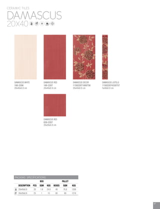 97
DAMASCUS
CERAMIC TILES
20X40
PACKING SPECIFICATIONS
BOX PALLET
DESCRIPTION PCS SQM KGS BOXES SQM KGS
20x40x0.9 20 1.6 24.8 48 76.8 1208
20x20x0.8 25 1 15 80 80 1218
DAMASCUS WHITE
180-2206
20x40x0.9 cm
DAMASCUS RED
030-2207
20x20x0.8 cm
DAMASCUS RED
180-2207
20x40x0.9 cm
DAMASCUS DECOR
115022071800756
20x40x0.9 cm
DAMASCUS LISTELO
115022074330757
5x40x0.9 cm
 