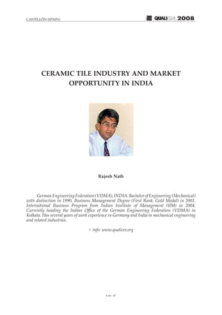 Con - 47
CASTELLÓN (SPAIN) 2008
CERAMIC TILE INDUSTRY AND MARKET
OPPORTUNITY IN INDIA
Rajesh Nath
GermanEngineeringFederation(VDMA),INDIA.BachelorofEngineering(Mechanical)
with distinction in 1990. Business Management Degree (First Rank, Gold Medal) in 2001.
International Business Program from Indian Institute of Management (IIM) in 2004.
Currently heading the Indian Office of the German Engineering Federation (VDMA) in
Kolkata. Has several years of work experience in Germany and India in mechanical engineering
and related industries.
+ info: www.qualicer.org
 