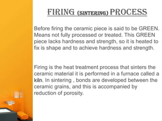 Firing (sintering) Process
Before firing the ceramic piece is said to be GREEN.
Means not fully processed or treated. This GREEN
piece lacks hardness and strength, so it is heated to
fix is shape and to achieve hardness and strength.


Firing is the heat treatment process that sinters the
ceramic material it is performed in a furnace called a
kiln. In sintering , bonds are developed between the
ceramic grains, and this is accompanied by
reduction of porosity.
 