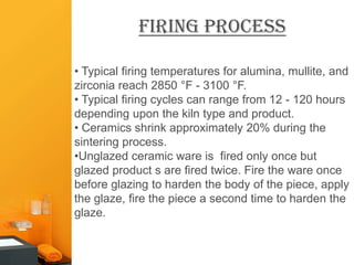 Firing Process

• Typical firing temperatures for alumina, mullite, and
zirconia reach 2850 °F - 3100 °F.
• Typical firing cycles can range from 12 - 120 hours
depending upon the kiln type and product.
• Ceramics shrink approximately 20% during the
sintering process.
•Unglazed ceramic ware is fired only once but
glazed product s are fired twice. Fire the ware once
before glazing to harden the body of the piece, apply
the glaze, fire the piece a second time to harden the
glaze.
 