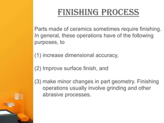 Finishing Process
Parts made of ceramics sometimes require finishing.
In general, these operations have of the following
purposes, to

(1) increase dimensional accuracy,

(2) Improve surface finish, and

(3) make minor changes in part geometry. Finishing
    operations usually involve grinding and other
    abrasive processes.
 