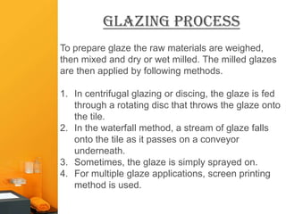 glazing Process
To prepare glaze the raw materials are weighed,
then mixed and dry or wet milled. The milled glazes
are then applied by following methods.

1. In centrifugal glazing or discing, the glaze is fed
   through a rotating disc that throws the glaze onto
   the tile.
2. In the waterfall method, a stream of glaze falls
   onto the tile as it passes on a conveyor
   underneath.
3. Sometimes, the glaze is simply sprayed on.
4. For multiple glaze applications, screen printing
   method is used.
 