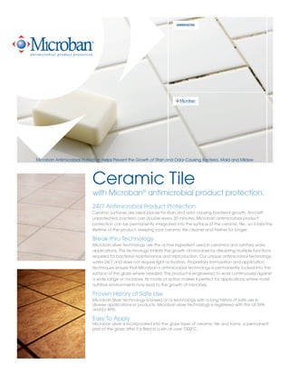 UNPROTECTED
Ceramic Tile
with Microban®
antimicrobial product protection.
24/7 Antimicrobial Product Protection
Ceramic surfaces are ideal places for stain and odor causing bacterial growth. And left
unprotected, bacteria can double every 20 minutes. Microban antimicrobial product
protection can be permanently integrated into the surface of the ceramic tile , so it lasts the
lifetime of the product, keeping your ceramic tile cleaner and fresher for longer.
Break-thru Technology
Microban silver technology are the active ingredient used in ceramics and sanitary ware
applications. This technology inhibits the growth of microbes by disrubting multiple functions
required for bacterial maintenance and reproduction. Our unique antimicrobial technology
works 24/7 and does not require light activation. Proprietary formulation and application
techniques ensure that Microban’s antimicrobial technology is permanently locked into the
surface of the glaze where needed. The product is engineered to work continuously against
a wide range of microbes. Its mode of action makes it perfect for applications where moist,
nutritive environments may lead to the growth of microbes.
Proven History of Safe Use
Microban silver technology is based on a technology with a long history of safe use in
diverse applications or products. Microban silver technology is registered with the US EPA
and EU BPR.
Easy To Apply
Microban silver is incorporated into the glaze layer of ceramic tile and forms a permanent
part of the glaze after it is fired in a kiln at over 1000˚C.
Microban Antimicrobial Protection Helps Prevent the Growth of Stain and Odor Causing Bacteria, Mold and Mildew
 
