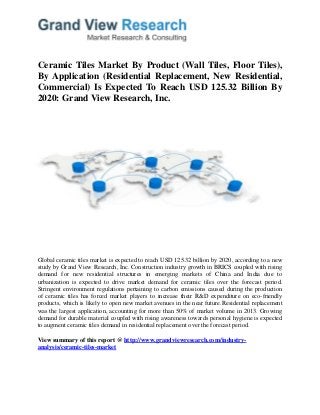Ceramic Tiles Market By Product (Wall Tiles, Floor Tiles),
By Application (Residential Replacement, New Residential,
Commercial) Is Expected To Reach USD 125.32 Billion By
2020: Grand View Research, Inc.
Global ceramic tiles market is expected to reach USD 125.32 billion by 2020, according to a new
study by Grand View Research, Inc. Construction industry growth in BRICS coupled with rising
demand for new residential structures in emerging markets of China and India due to
urbanization is expected to drive market demand for ceramic tiles over the forecast period.
Stringent environment regulations pertaining to carbon emissions caused during the production
of ceramic tiles has forced market players to increase their R&D expenditure on eco-friendly
products, which is likely to open new market avenues in the near future.Residential replacement
was the largest application, accounting for more than 50% of market volume in 2013. Growing
demand for durable material coupled with rising awareness towards personal hygiene is expected
to augment ceramic tiles demand in residential replacement over the forecast period.
View summary of this report @ http://www.grandviewresearch.com/industry-
analysis/ceramic-tiles-market
 