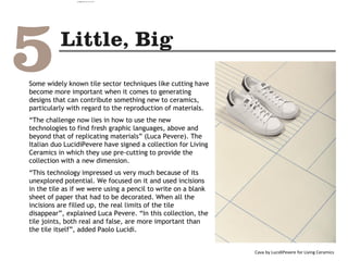 Some widely known tile sector techniques like cutting have
become more important when it comes to generating
designs that can contribute something new to ceramics,
particularly with regard to the reproduction of materials.
“The challenge now lies in how to use the new
technologies to find fresh graphic languages, above and
beyond that of replicating materials” (Luca Pevere). The
Italian duo LucidiPevere have signed a collection for Living
Ceramics in which they use pre-cutting to provide the
collection with a new dimension.
“This technology impressed us very much because of its
unexplored potential. We focused on it and used incisions
in the tile as if we were using a pencil to write on a blank
sheet of paper that had to be decorated. When all the
incisions are filled up, the real limits of the tile
disappear”, explained Luca Pevere. “In this collection, the
tile joints, both real and false, are more important than
the tile itself”, added Paolo Lucidi.
Cava by LucidiPevere for Living Ceramics
camila@incefra.com.br 02 Jul 2017
 