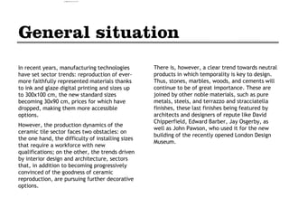 In recent years, manufacturing technologies
have set sector trends: reproduction of ever-
more faithfully represented materials thanks
to ink and glaze digital printing and sizes up
to 300x100 cm, the new standard sizes
becoming 30x90 cm, prices for which have
dropped, making them more accessible
options.
However, the production dynamics of the
ceramic tile sector faces two obstacles: on
the one hand, the difficulty of installing sizes
that require a workforce with new
qualifications; on the other, the trends driven
by interior design and architecture, sectors
that, in addition to becoming progressively
convinced of the goodness of ceramic
reproduction, are pursuing further decorative
options.
There is, however, a clear trend towards neutral
products in which temporality is key to design.
Thus, stones, marbles, woods, and cements will
continue to be of great importance. These are
joined by other noble materials, such as pure
metals, steels, and terrazzo and stracciatella
finishes, these last finishes being featured by
architects and designers of repute like David
Chipperfield, Edward Barber, Jay Osgerby, as
well as John Pawson, who used it for the new
building of the recently opened London Design
Museum.
camila@incefra.com.br 02 Jul 2017
 