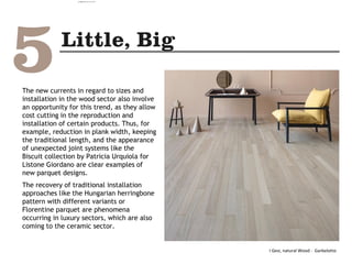 The new currents in regard to sizes and
installation in the wood sector also involve
an opportunity for this trend, as they allow
cost cutting in the reproduction and
installation of certain products. Thus, for
example, reduction in plank width, keeping
the traditional length, and the appearance
of unexpected joint systems like the
Biscuit collection by Patricia Urquiola for
Listone Giordano are clear examples of
new parquet designs.
The recovery of traditional installation
approaches like the Hungarian herringbone
pattern with different variants or
Florentine parquet are phenomena
occurring in luxury sectors, which are also
coming to the ceramic sector.
I Gesi, natural Wood - Garbelotto
camila@incefra.com.br 02 Jul 2017
 