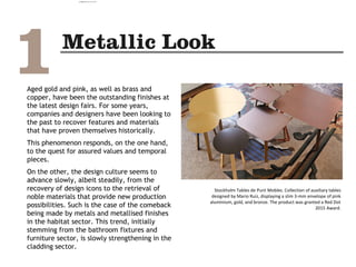 Aged gold and pink, as well as brass and
copper, have been the outstanding finishes at
the latest design fairs. For some years,
companies and designers have been looking to
the past to recover features and materials
that have proven themselves historically.
This phenomenon responds, on the one hand,
to the quest for assured values and temporal
pieces.
On the other, the design culture seems to
advance slowly, albeit steadily, from the
recovery of design icons to the retrieval of
noble materials that provide new production
possibilities. Such is the case of the comeback
being made by metals and metallised finishes
in the habitat sector. This trend, initially
stemming from the bathroom fixtures and
furniture sector, is slowly strengthening in the
cladding sector.
Stockholm Tables de Punt Mobles. Collection of auxiliary tables
designed by Mario Ruiz, displaying a slim 3-mm envelope of pink
aluminium, gold, and bronze. The product was granted a Red Dot
2015 Award.
camila@incefra.com.br 02 Jul 2017
 