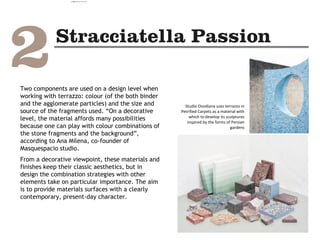 Two components are used on a design level when
working with terrazzo: colour (of the both binder
and the agglomerate particles) and the size and
source of the fragments used. “On a decorative
level, the material affords many possibilities
because one can play with colour combinations of
the stone fragments and the background”,
according to Ana Milena, co-founder of
Masquespacio studio.
From a decorative viewpoint, these materials and
finishes keep their classic aesthetics, but in
design the combination strategies with other
elements take on particular importance. The aim
is to provide materials surfaces with a clearly
contemporary, present-day character.
Studio Ossidiana uses terrazzo in
Petrified Carpets as a material with
which to develop its sculptures
inspired by the forms of Persian
gardens
camila@incefra.com.br 02 Jul 2017
 