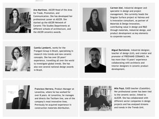 Ana Martínez, ASCER Head of the Area
for Trade, Promotion, and
Communication. She has developed her
professional career at ASCER. She
started up the ASCER Network of
Ceramic Tile Studies Departments at
different schools of architecture, and
the ASCER ceramics awards.
Francisco Herrera, Product Manager at
Levantina, where he has worked for
over 8 years. At Levantina, he manages
and directs the Techlam line, one of the
company’s most innovative lines.
Previously he acquired experience in
construction materials distribution.
Miguel Bartolomé, industrial designer,
teacher of design (UJI), and creator and
promoter of FREEHAND CERAMICS. He
has more than 15 years’ experience
collaborating with architects and
interior designers in ceramic product
development.
Carmen biel, industrial designer and
specialist in design and project
management. She currently heads the
Singular Surface project at Valresa and
is innovation consultant, as partner of
Materials & Design Innovation,
contributing value in design and R&D
through materials, industrial design, and
product development as key elements
to corporate success.
Camila Lamberti, works for the
Frangani Group in Brazil, specialising in
research into trends and new ceramic
concepts. She has over 20 years’
experience, travelling all over the world
to investigate global trends. She has
also won several national design awards
in Brazil.
Mila Payá, EASD teacher (Castellón).
Her professional career has been tied
to the ceramic sector, linked to
ALICER. She has collaborated with
different sector companies in design
projects and has analysed streams
and trends in the Trends Unit.
camila@incefra.com.br 02 Jul 2017
 