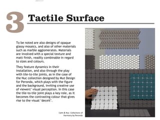 To be noted are also designs of opaque
glassy mosaics, and also of other materials
such as marble agglomerates. Materials
are involved with a special texture and
matt finish, readily combinable in regard
to sizes and colours.
They feature dynamics in their
installation, and also through the play
with tile-to-tile joints, as in the case of
the Nuc collection designed by Mut Design
for Peronda, which plays with the figure
and the background, inviting creative use
of viewers’ visual perception. In this case
the tile-to-tile joint plays a key role, as it
becomes the contrasting colour that gives
rise to the visual ‘deceit’.
Calm & Nuc Collections of
Harmony by Peronda
camila@incefra.com.br 02 Jul 2017
 