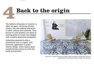 The folkloric dimension of ceramics is
taken up again, retrieving ceramic
classics, but also seeking references
in other cultures and countries. Thus,
African or Latin graphics are taken as
starting points to create new designs
with a clearly decorative component.
Collections destined to play a
preeminent role in a space, with
extensive application in public
interior design, which require good
complementary pieces to enter the
home environment.
Blue Ponti – Ceramica Francesco de Maio. Official re-edition of earthenware wall tiles
designed by Gio Ponti between 1960 and 1962. Hand painted.
.
camila@incefra.com.br 02 Jul 2017
 
