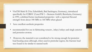 • VitaTM Mark II (Vita Zahnfabrik, Bad Sackingen, Germany), introduced
specifically for CEREC (CerecTM 1 – Siemens GmbH, Bensheim, Germany)
in 1991, exhibited better mechanical properties with a reported flexural
strength from about 100 MPa to 160 MPa when glazed
• have excellent aesthetic properties
• recommended for use in fabricating veneers , inlays/onlays and single anterior
and posterior crowns.
• However, the material is not considered to be strong enough for posterior
load bearing areas although, when used in premolar region, the fracture load
was found to be similar to natural teeth
 