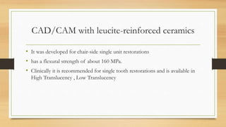 CAD/CAM with leucite-reinforced ceramics
• It was developed for chair-side single unit restorations
• has a flexural strength of about 160 MPa.
• Clinically it is recommended for single tooth restorations and is available in
High Translucency , Low Translucency
 
