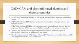 CAD/CAM and glass infiltrated alumina and
zirconia ceramics
• It is the most translucent material of the group , recommended especially for anterior
crowns.
• CAD/CAM InCeramTM Alumina has been recommendded for single anterior and
posterior crowns.
• CAD/CAM InCeramTM Zirconia is an example of glass infiltrated zirconia (ZrO2)
toughened alumina (ZTA) and has the highest strength of this group of materials
• However, the opacity of zirconia has limited its use to the posterior region as
substructures for crowns or bridges with one pontic .
• The flexural strength of CAD/CAM InCeramTM Zirconia was found to be favourable
for fixed partial denture (FPD) frameworks
 