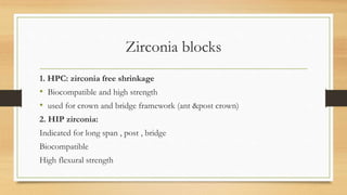 Zirconia blocks
1. HPC: zirconia free shrinkage
• Biocompatible and high strength
• used for crown and bridge framework (ant &post crown)
2. HIP zirconia:
Indicated for long span , post , bridge
Biocompatible
High flexural strength
 