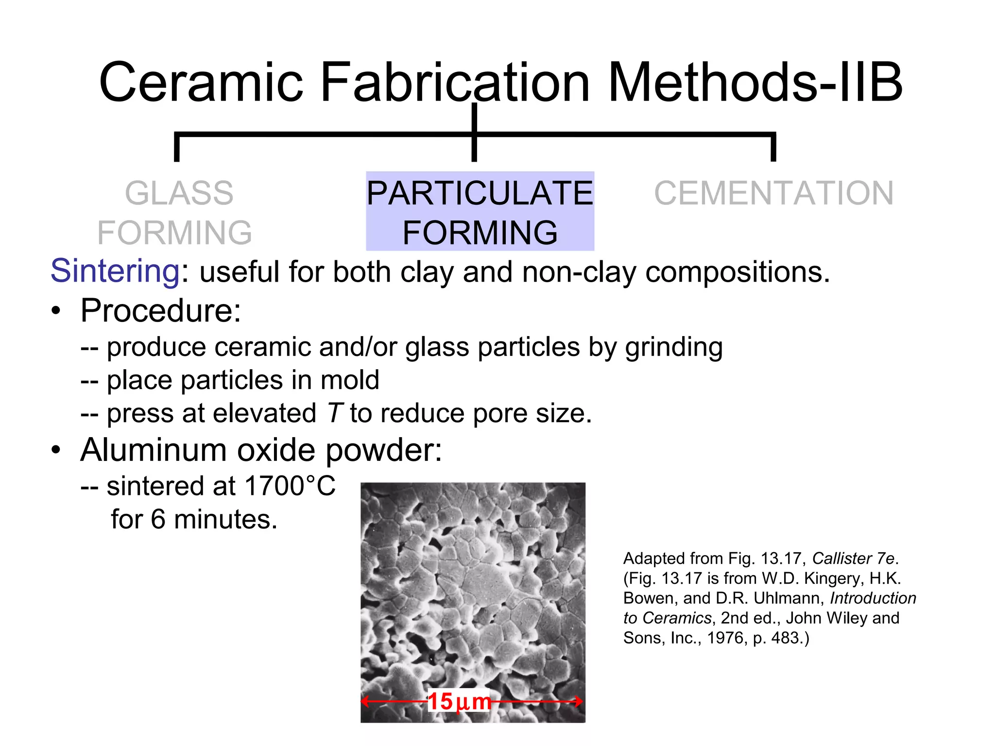 Sintering: useful for both clay and non-clay compositions.
• Procedure:
-- produce ceramic and/or glass particles by grinding
-- place particles in mold
-- press at elevated T to reduce pore size.
• Aluminum oxide powder:
-- sintered at 1700°C
for 6 minutes.
Adapted from Fig. 13.17, Callister 7e.
(Fig. 13.17 is from W.D. Kingery, H.K.
Bowen, and D.R. Uhlmann, Introduction
to Ceramics, 2nd ed., John Wiley and
Sons, Inc., 1976, p. 483.)
Ceramic Fabrication Methods-IIB
15µm
GLASS
FORMING
PARTICULATE
FORMING
CEMENTATION
 