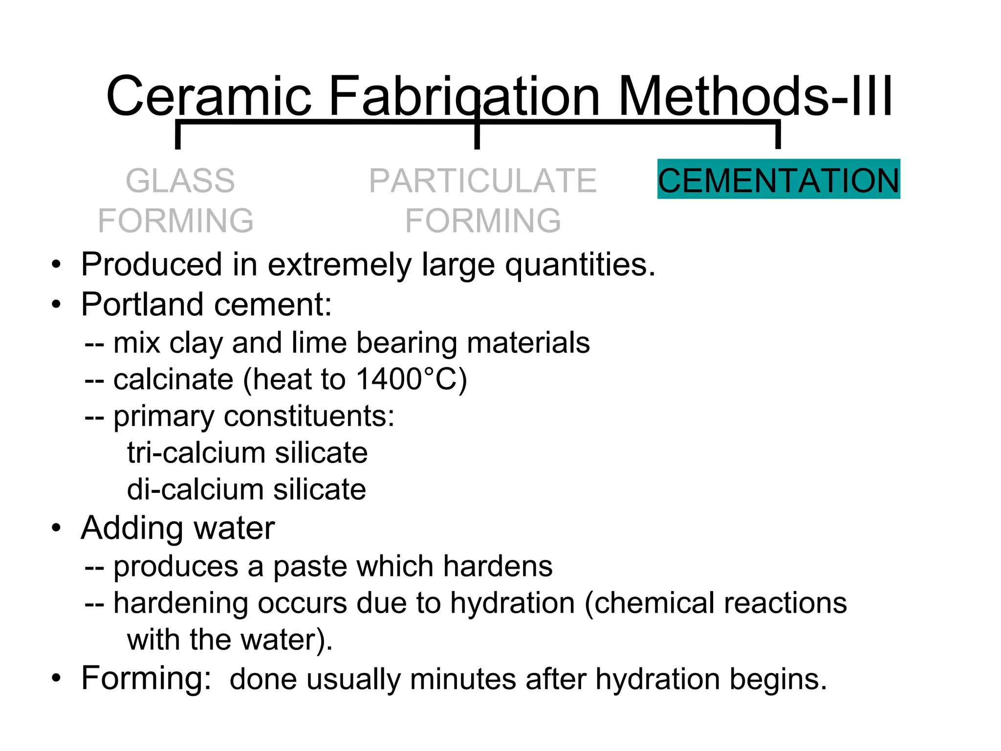 • Produced in extremely large quantities.
• Portland cement:
-- mix clay and lime bearing materials
-- calcinate (heat to 1400°C)
-- primary constituents:
tri-calcium silicate
di-calcium silicate
• Adding water
-- produces a paste which hardens
-- hardening occurs due to hydration (chemical reactions
with the water).
• Forming: done usually minutes after hydration begins.
Ceramic Fabrication Methods-III
GLASS
FORMING
PARTICULATE
FORMING
CEMENTATION
 