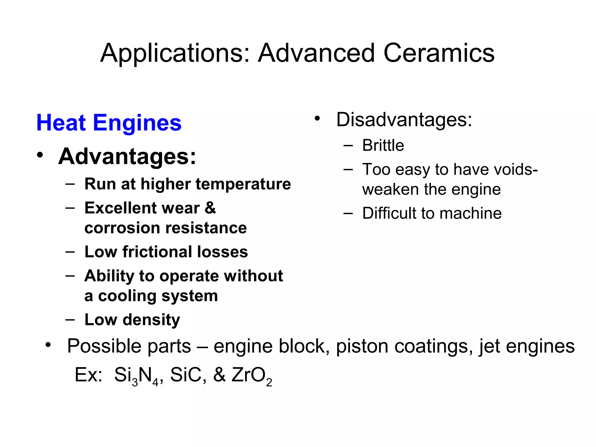 Applications: Advanced Ceramics
Heat Engines
• Advantages:
– Run at higher temperature
– Excellent wear &
corrosion resistance
– Low frictional losses
– Ability to operate without
a cooling system
– Low density
• Disadvantages:
– Brittle
– Too easy to have voids-
weaken the engine
– Difficult to machine
• Possible parts – engine block, piston coatings, jet engines
Ex: Si3N4, SiC, & ZrO2
 