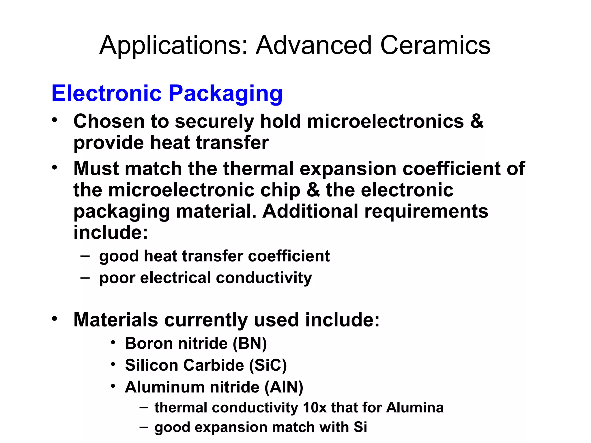 Applications: Advanced Ceramics
Electronic Packaging
• Chosen to securely hold microelectronics &
provide heat transfer
• Must match the thermal expansion coefficient of
the microelectronic chip & the electronic
packaging material. Additional requirements
include:
– good heat transfer coefficient
– poor electrical conductivity
• Materials currently used include:
• Boron nitride (BN)
• Silicon Carbide (SiC)
• Aluminum nitride (AlN)
– thermal conductivity 10x that for Alumina
– good expansion match with Si
 