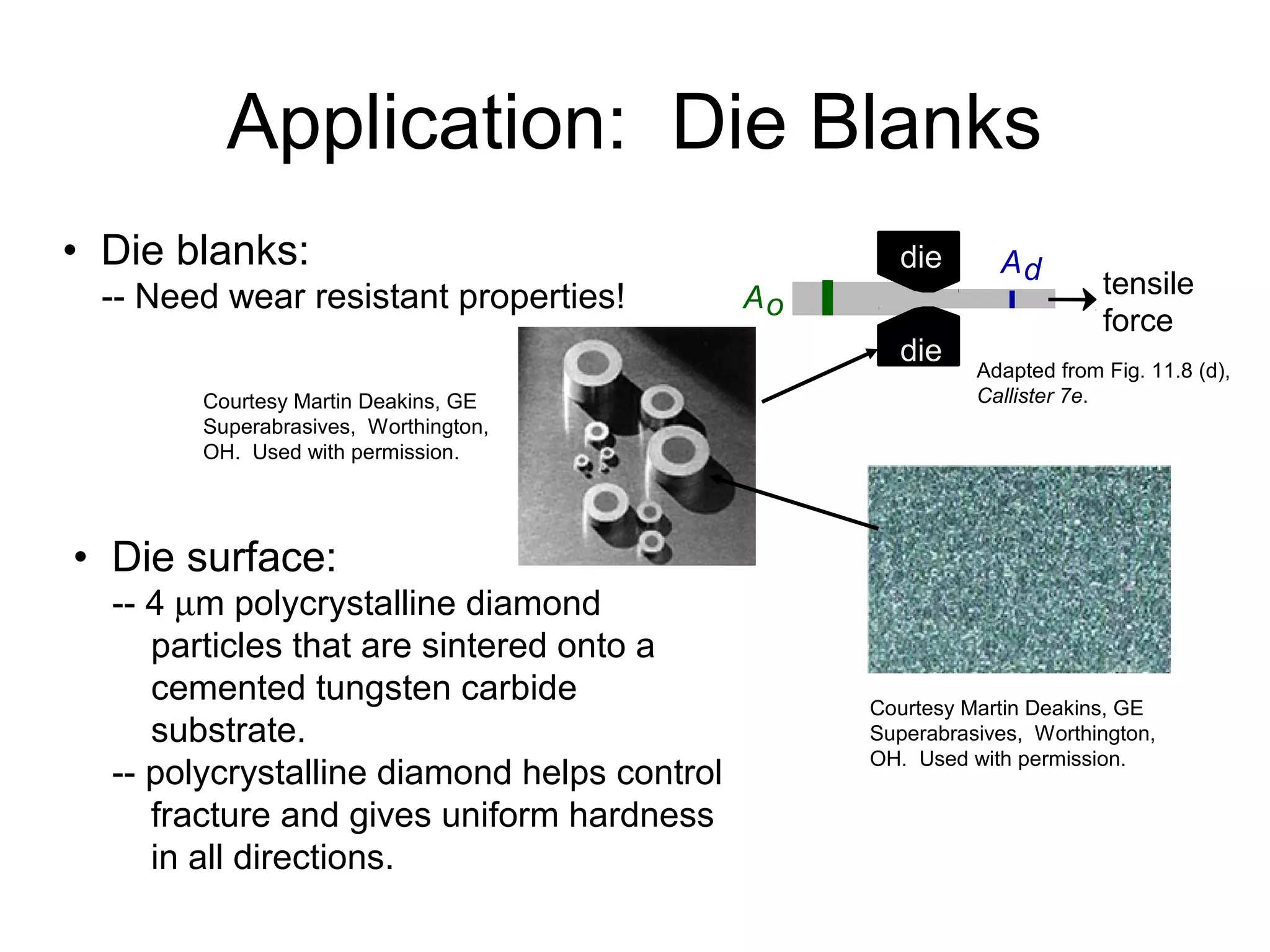 tensile
force
Ao
Addie
die
• Die blanks:
-- Need wear resistant properties!
• Die surface:
-- 4 µm polycrystalline diamond
particles that are sintered onto a
cemented tungsten carbide
substrate.
-- polycrystalline diamond helps control
fracture and gives uniform hardness
in all directions.
Courtesy Martin Deakins, GE
Superabrasives, Worthington,
OH. Used with permission.
Adapted from Fig. 11.8 (d),
Callister 7e.Courtesy Martin Deakins, GE
Superabrasives, Worthington,
OH. Used with permission.
Application: Die Blanks
 